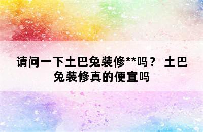 请问一下土巴兔装修**吗？ 土巴兔装修真的便宜吗